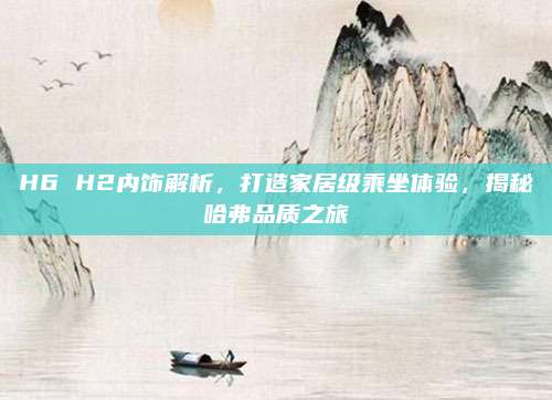 H6 H2内饰解析,打造家居级乘坐体验,揭秘哈弗品质之旅
