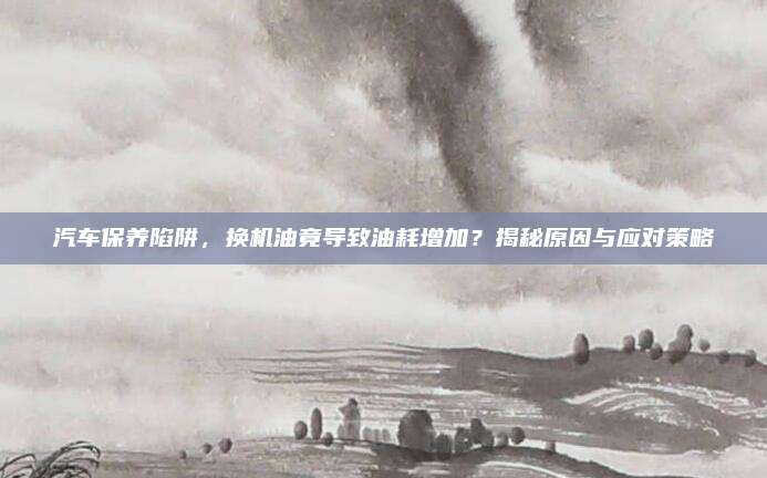 汽车保养陷阱,换机油竟导致油耗增加?揭秘原因与应对策略