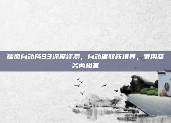 瑞风自动挡S3深度评测,自动驾驭新境界,家用商务两相宜