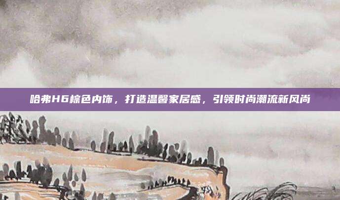 哈弗H6棕色内饰,打造温馨家居感,引领时尚潮流新风尚