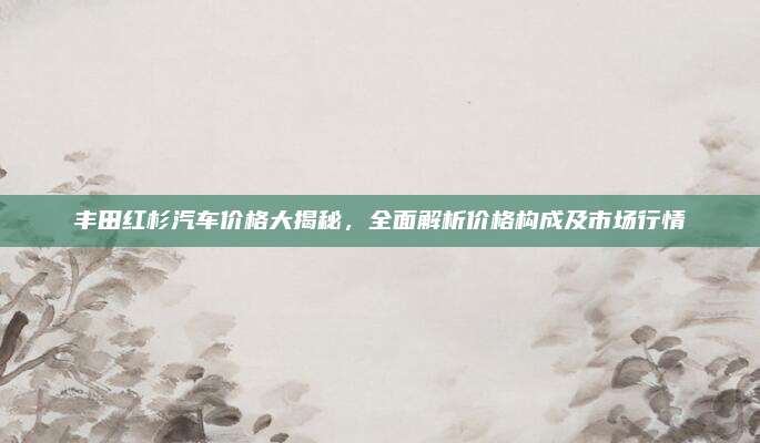 丰田红杉汽车价格大揭秘，全面解析价格构成及市场行情