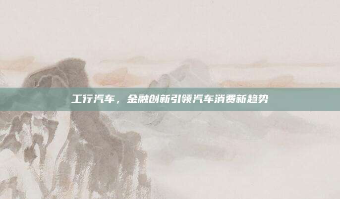 工行汽车,金融创新引领汽车消费新趋势