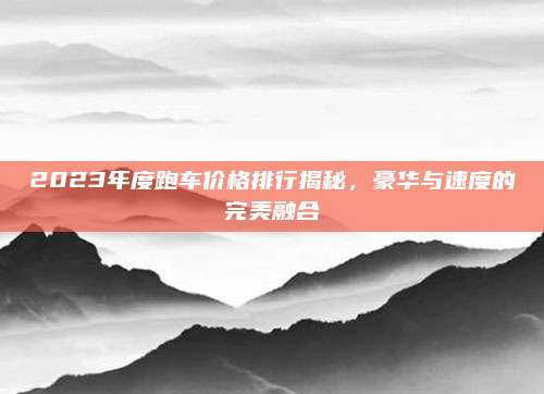 2023年度跑车价格排行揭秘,豪华与速度的完美融合
