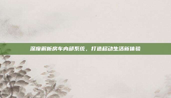 深度解析房车内部系统,打造移动生活新体验