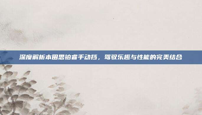 深度解析本田思铂睿手动挡,驾驭乐趣与性能的完美结合
