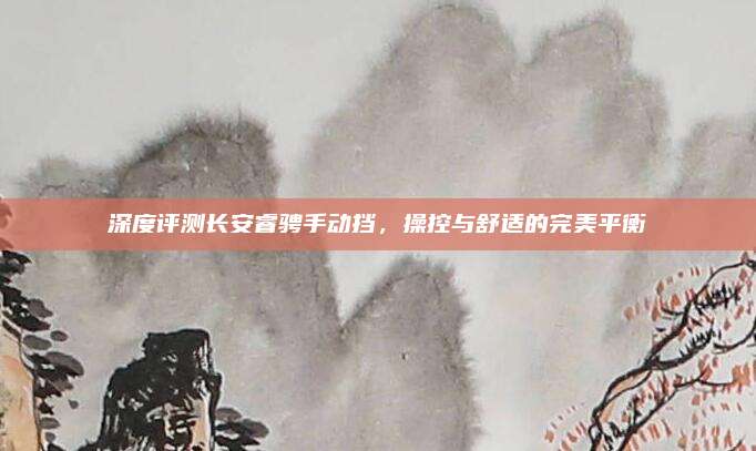 深度评测长安睿骋手动挡，操控与舒适的完美平衡