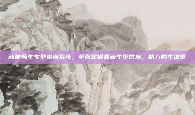 新能源车车型查询系统,全面掌握最新车型信息,助力购车决策