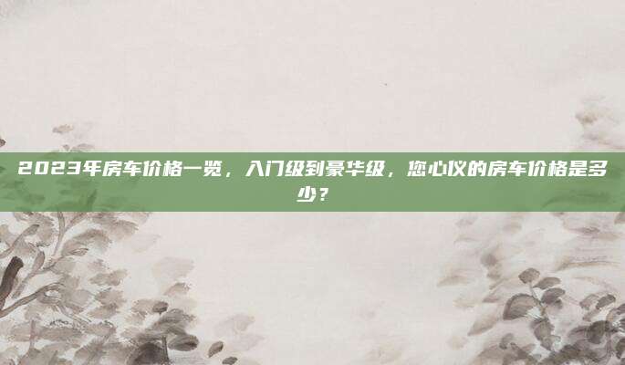 2023年房车价格一览，入门级到豪华级，您心仪的房车价格是多少？