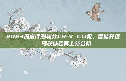 2023深度评测新款CR-V CD机，智能升级，驾驶体验再上新台阶