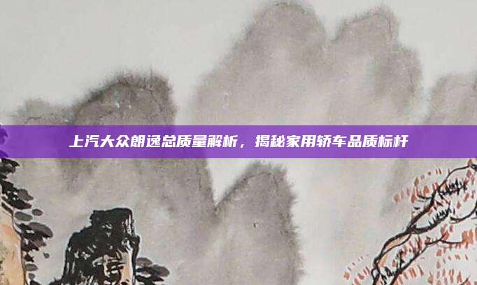 上汽大众朗逸总质量解析，揭秘家用轿车品质标杆