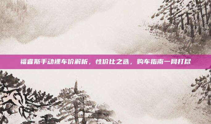 福睿斯手动裸车价解析,性价比之选,购车指南一网打尽