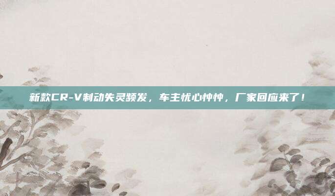 新款CR-V制动失灵频发，车主忧心忡忡，厂家回应来了！