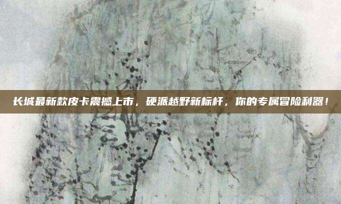 长城最新款皮卡震撼上市,硬派越野新标杆,你的专属冒险利器!