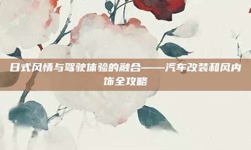 日式风情与驾驶体验的融合——汽车改装和风内饰全攻略