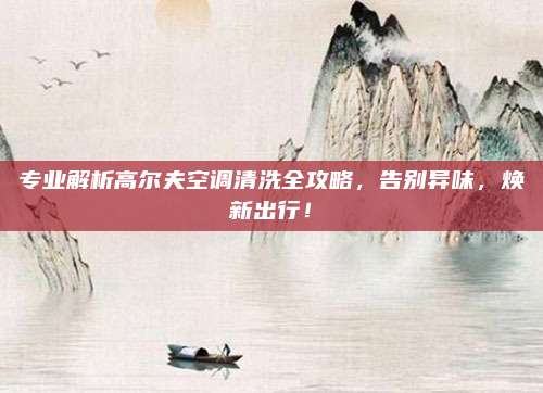 专业解析高尔夫空调清洗全攻略,告别异味,焕新出行!