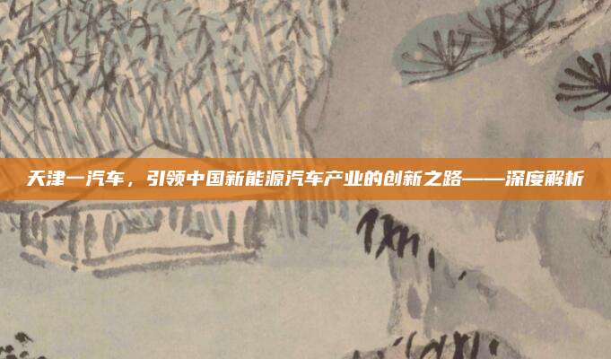 天津一汽车，引领中国新能源汽车产业的创新之路——深度解析