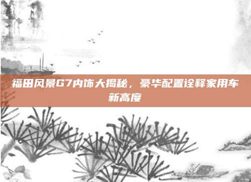 福田风景G7内饰大揭秘，豪华配置诠释家用车新高度