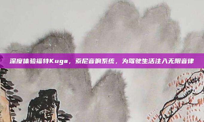 深度体验福特Kuga,索尼音响系统,为驾驶生活注入无限音律