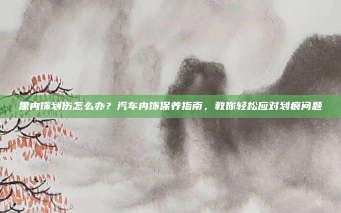 黑内饰划伤怎么办?汽车内饰保养指南,教你轻松应对划痕问题