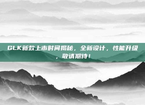 GLK新款上市时间揭秘,全新设计,性能升级,敬请期待!