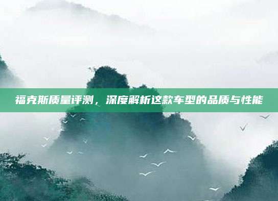 福克斯质量评测，深度解析这款车型的品质与性能