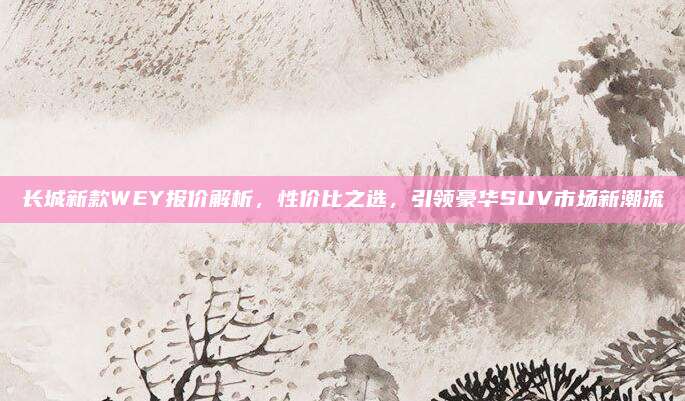长城新款WEY报价解析，性价比之选，引领豪华SUV市场新潮流