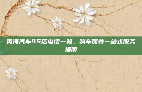 黄海汽车4S店电话一览,购车保养一站式服务指南