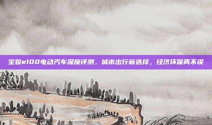 宝骏e100电动汽车深度评测，城市出行新选择，经济环保两不误