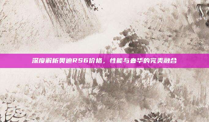 深度解析奥迪RS6价格,性能与奢华的完美融合