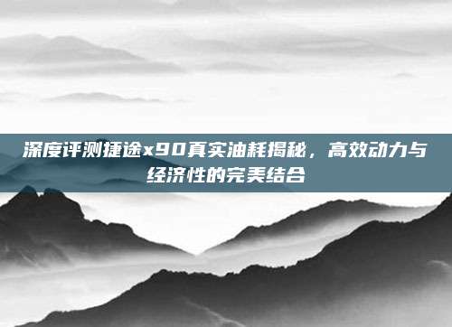 深度评测捷途x90真实油耗揭秘,高效动力与经济性的完美结合