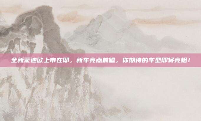 全新蒙迪欧上市在即,新车亮点前瞻,你期待的车型即将亮相!