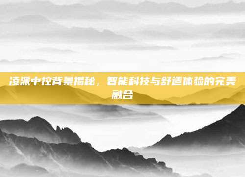 凌派中控背景揭秘,智能科技与舒适体验的完美融合