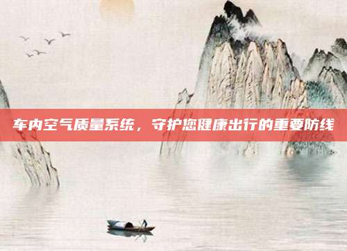 车内空气质量系统,守护您健康出行的重要防线
