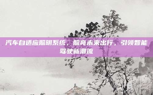 汽车自适应照明系统,照亮未来出行,引领智能驾驶新潮流