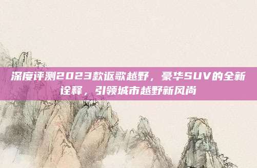 深度评测2023款讴歌越野,豪华SUV的全新诠释,引领城市越野新风尚