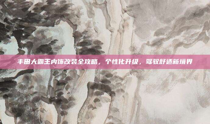 丰田大霸王内饰改装全攻略，个性化升级，驾驭舒适新境界