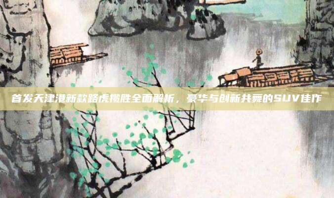 首发天津港新款路虎揽胜全面解析,豪华与创新共舞的SUV佳作