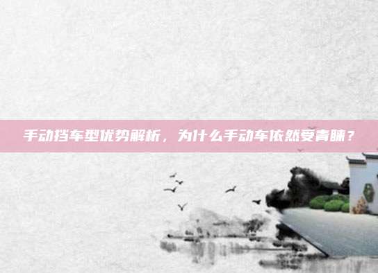 手动挡车型优势解析,为什么手动车依然受青睐?