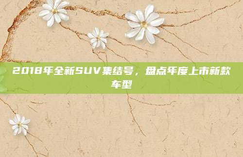 2018年全新SUV集结号,盘点年度上市新款车型