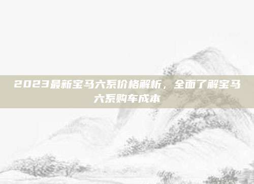 2023最新宝马六系价格解析,全面了解宝马六系购车成本