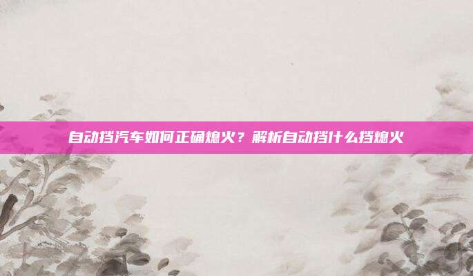 自动挡汽车如何正确熄火?解析自动挡什么挡熄火