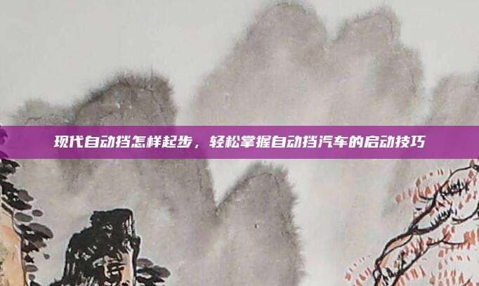 现代自动挡怎样起步,轻松掌握自动挡汽车的启动技巧