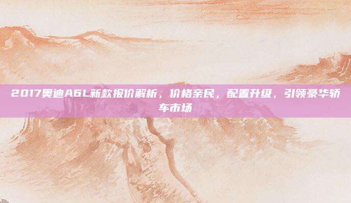2017奥迪A6L新款报价解析,价格亲民,配置升级,引领豪华轿车市场