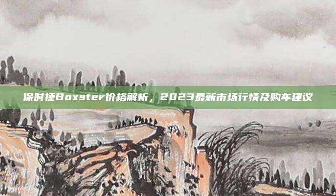 保时捷Boxster价格解析,2023最新市场行情及购车建议