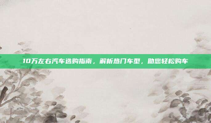 10万左右汽车选购指南，解析热门车型，助您轻松购车