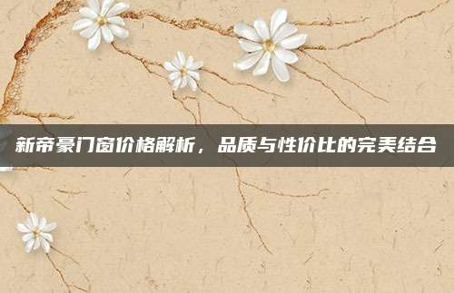 新帝豪门窗价格解析,品质与性价比的完美结合