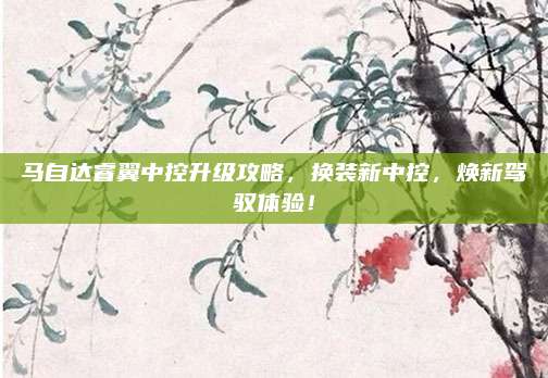 马自达睿翼中控升级攻略,换装新中控,焕新驾驭体验!