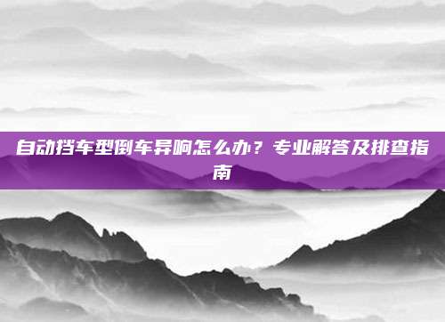 自动挡车型倒车异响怎么办?专业解答及排查指南