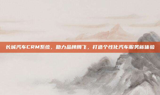 长城汽车CRM系统,助力品牌腾飞,打造个性化汽车服务新体验