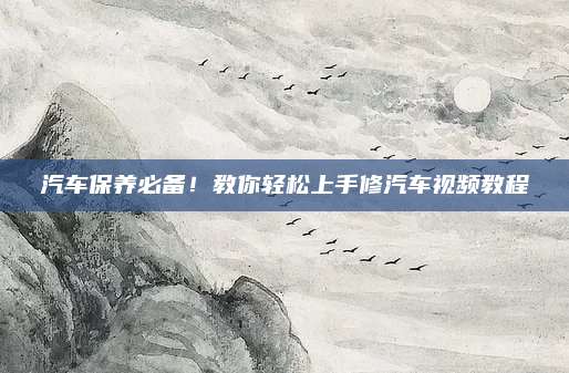 汽车保养必备!教你轻松上手修汽车视频教程